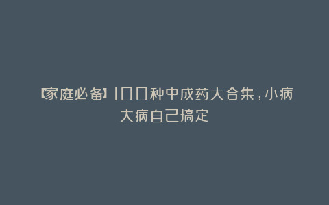 【家庭必备】100种中成药大合集，小病大病自己搞定！