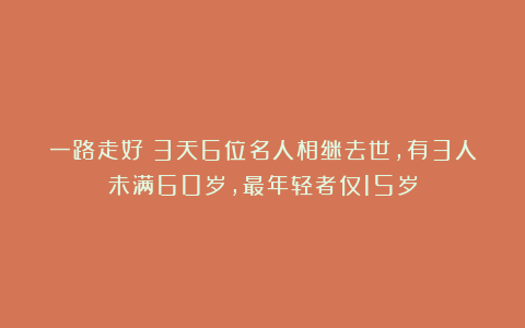 一路走好！3天6位名人相继去世，有3人未满60岁，最年轻者仅15岁