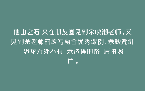 他山之石：又在朋友圈见到余映潮老师，又见到余老师的读写融合优秀课例。余映潮讲《恐龙无处不有》《未选择的路》（后附照片）。