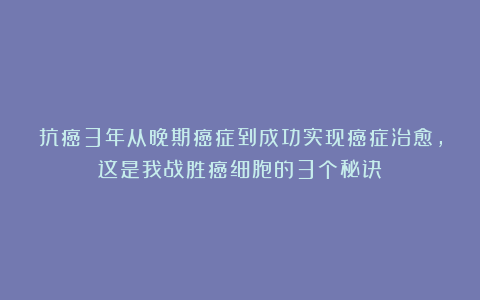 抗癌3年从晚期癌症到成功实现癌症治愈，这是我战胜癌细胞的3个秘诀！