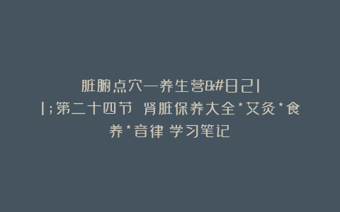 脏腑点穴—养生营–第二十四节 肾脏保养大全*艾灸*食养*音律（学习笔记）