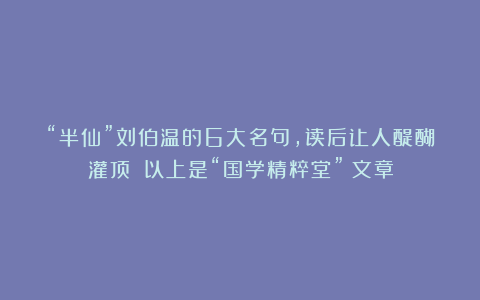 “半仙”刘伯温的6大名句，读后让人醍醐灌顶！（以上是“国学精粹堂”）文章