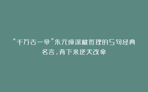 “千万古一帝”朱元璋深藏哲理的5句经典名言，背下来逆天改命！