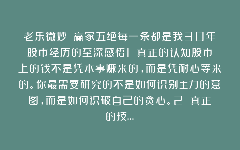 老乐微妙：✨赢家五绝每一条都是我30年股市经历的至深感悟1️⃣真正的认知股市上的钱不是凭本事赚来的，而是凭耐心等来的。你最需要研究的不是如何识别主力的意图，而是如何识破自己的贪心。2️⃣真正的技…