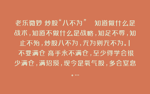 老乐微妙:炒股“八不为”📊知道做什么是战术,知道不做什么是战略,知足不辱,知止不殆,炒股八不为,无为则无不为。1️⃣不要满仓:高手永不满仓,至少得学会很少满仓,满招损,现今是氧气股,多会窒息。…