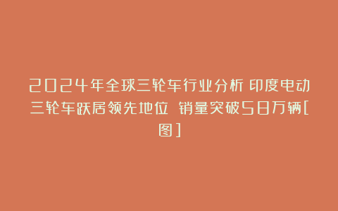 2024年全球三轮车行业分析：印度电动三轮车跃居领先地位 销量突破58万辆[图]
