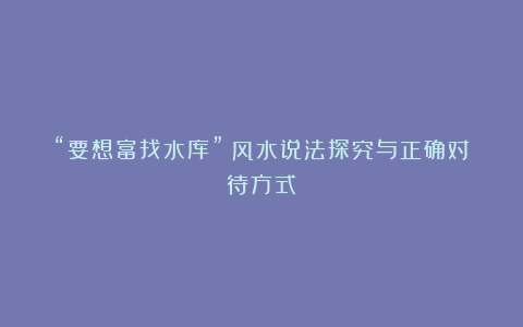 “要想富找水库”：风水说法探究与正确对待方式