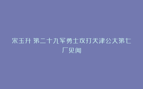 宋玉升：第二十九军勇士攻打天津公大第七厂见闻