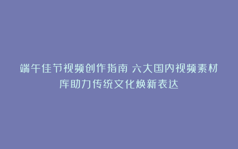 端午佳节视频创作指南：六大国内视频素材库助力传统文化焕新表达