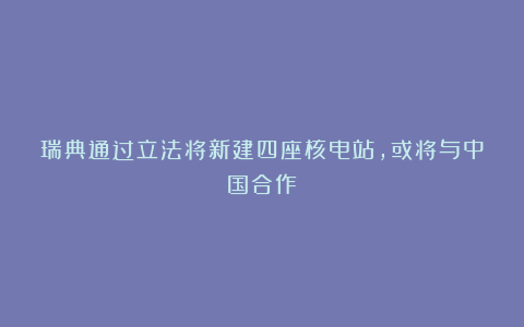 瑞典通过立法将新建四座核电站，或将与中国合作