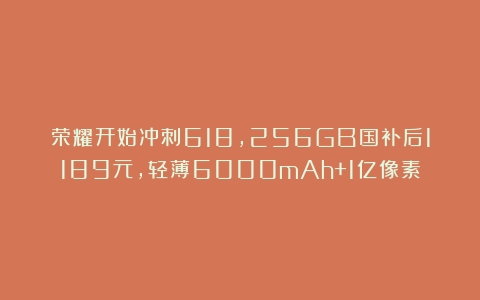 荣耀开始冲刺618，256GB国补后1189元，轻薄6000mAh+1亿像素