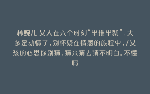 林婉儿：女人在六个时刻“半推半就”，大多是动情了，别怀疑在情感的旅程中，/女孩的心思你别猜，猜来猜去猜不明白。不懂吗？