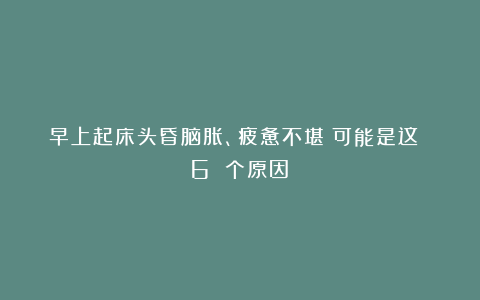 早上起床头昏脑胀、疲惫不堪？可能是这 6 个原因！