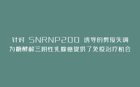 针对 SNRNP200 诱导的剪接失调为糖酵解三阴性乳腺癌提供了免疫治疗机会