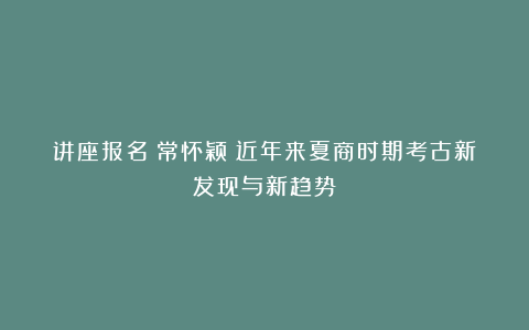 讲座报名│常怀颖：近年来夏商时期考古新发现与新趋势