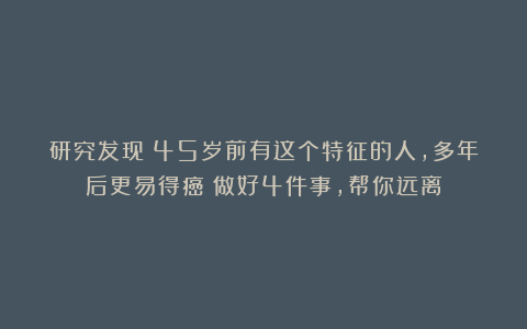 研究发现：45岁前有这个特征的人，多年后更易得癌！做好4件事，帮你远离