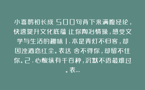 小喜鹊初长成：500句背下来满腹经纶，快速提升文化底蕴！让你陶冶情操，感受文学与生活的趣味！1.本是青灯不归客，却因浊酒恋红尘。表达：舍不得你，却留不住你。2.心酸纵有千百种，沉默不语最难过。表…