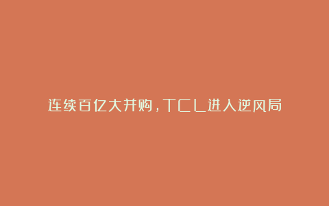 连续百亿大并购，TCL进入逆风局