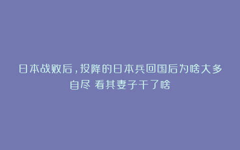 日本战败后，投降的日本兵回国后为啥大多自尽？看其妻子干了啥
