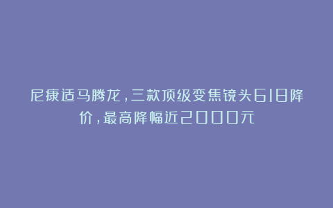 尼康适马腾龙，三款顶级变焦镜头618降价，最高降幅近2000元