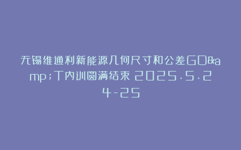 无锡维通利新能源几何尺寸和公差GD&T内训圆满结束！2025.5.24-25