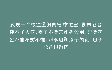 发现一个很通透的真相：家庭里，如果老公挣不了大钱，妻子不要去和老公闹，只要老公不偷不赌不懒，对家庭和孩子负责，日子总会过好的！