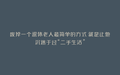 废掉一个退休老人最简单的方式：就是让他沉迷于过“二手生活”