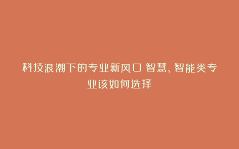 科技浪潮下的专业新风口！智慧、智能类专业该如何选择？