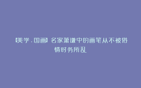 【美学.国画】名家萧谦中的画笔从不被俗情时务所乱