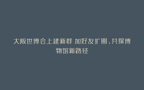 大阪世博会上建新群：加好友扩圈，共探博物馆新路径