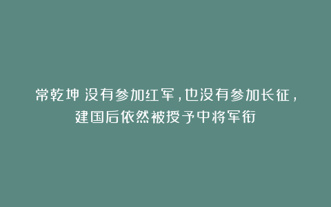常乾坤：没有参加红军，也没有参加长征，建国后依然被授予中将军衔