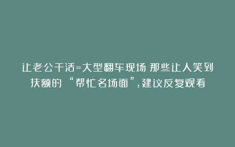 让老公干活=大型翻车现场！那些让人笑到扶额的 “帮忙名场面”，建议反复观看