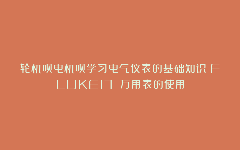 轮机员电机员学习电气仪表的基础知识:FLUKE17 万用表的使用