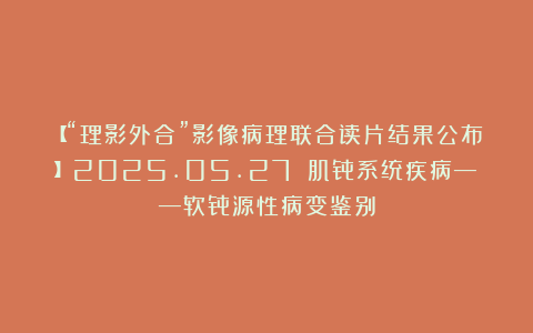 【“理影外合”影像病理联合读片结果公布】2025.05.27 肌骨系统疾病——软骨源性病变鉴别