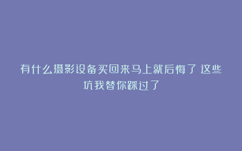 有什么摄影设备买回来马上就后悔了？这些坑我替你踩过了