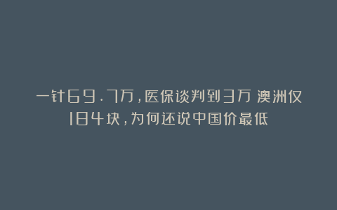 一针69.7万，医保谈判到3万！澳洲仅184块，为何还说中国价最低？
