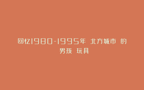 回忆1980-1995年 北方城市 的 男孩 玩具