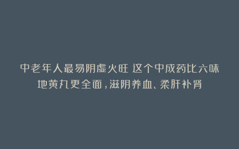中老年人最易阴虚火旺！这个中成药比六味地黄丸更全面，滋阴养血、柔肝补肾
