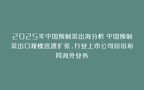 2025年中国预制菜出海分析：中国预制菜出口规模迅速扩张，行业上市公司纷纷布局海外业务