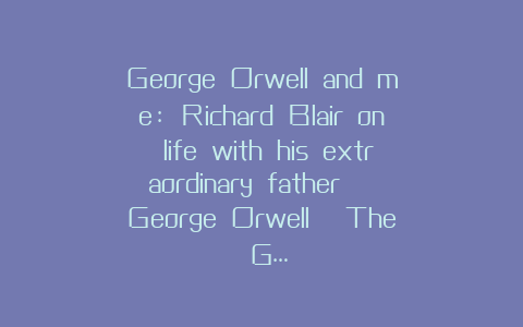 George Orwell and me: Richard Blair on life with his extraordinary father | George Orwell | The G…