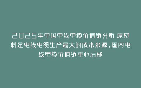 2025年中国电线电缆价值链分析：原材料是电线电缆生产最大的成本来源，国内电线电缆价值链重心后移