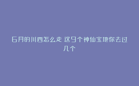 6月的川西怎么走？这9个神仙宝地你去过几个？