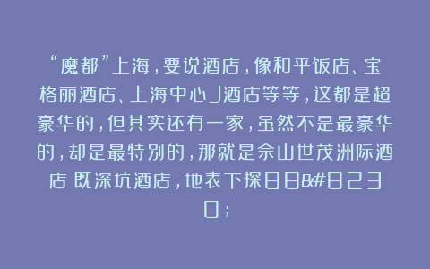 “魔都”上海，要说酒店，像和平饭店、宝格丽酒店、上海中心J酒店等等，这都是超豪华的，但其实还有一家，虽然不是最豪华的，却是最特别的，那就是佘山世茂洲际酒店（既深坑酒店，地表下探88…