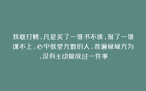我敢打赌，凡是买了一堆书不读，报了一堆课不上，心中欲望无数的人，普遍碌碌无为，没有主动做成过一件事