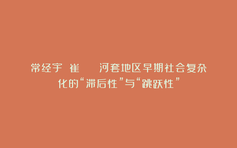 常经宇 崔淼 | 河套地区早期社会复杂化的“滞后性”与“跳跃性”
