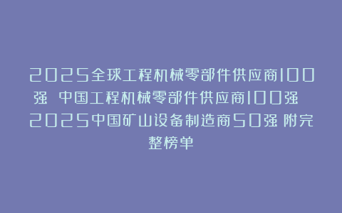 2025全球工程机械零部件供应商100强 中国工程机械零部件供应商100强 2025中国矿山设备制造商50强（附完整榜单）