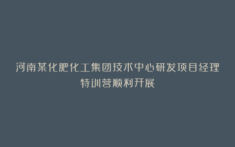 河南某化肥化工集团技术中心研发项目经理特训营顺利开展