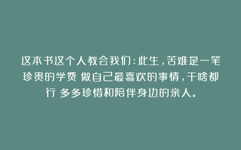 这本书这个人教会我们:此生，苦难是一笔珍贵的学费；做自己最喜欢的事情，干啥都行；多多珍惜和陪伴身边的亲人。