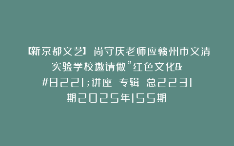 【新京都文艺】《尚守庆老师应赣州市文清实验学校邀请做”红色文化”讲座》（专辑）​总2231期2025年155期⑤
