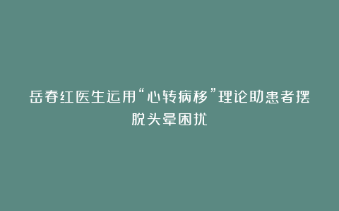 岳春红医生运用“心转病移”理论助患者摆脱头晕困扰!